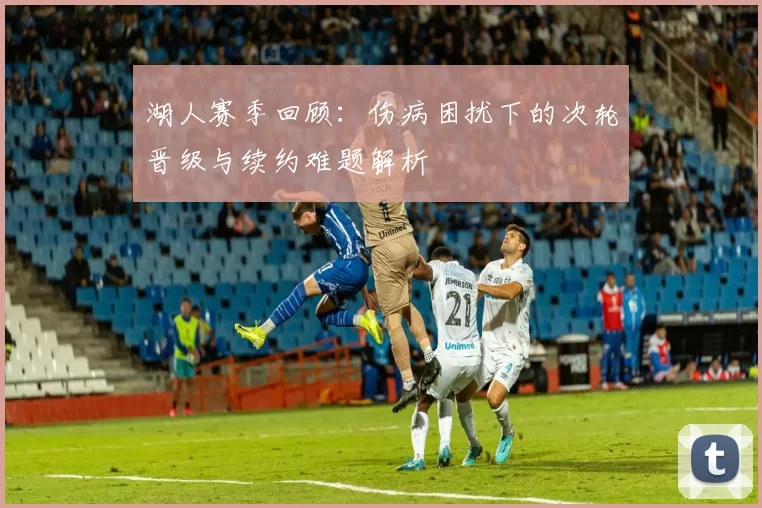 湖人赛季回顾：伤病困扰下的次轮晋级与续约难题解析