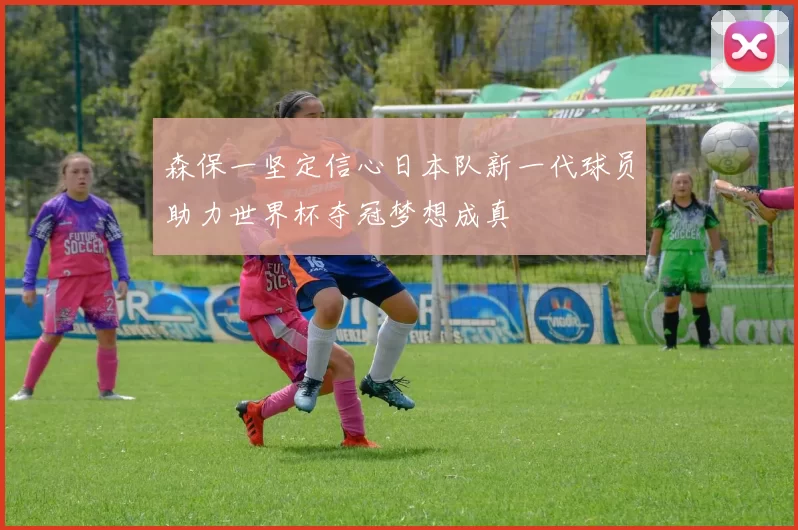 森保一坚定信心日本队新一代球员助力世界杯夺冠梦想成真