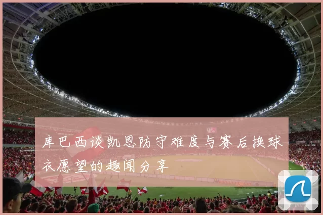 库巴西谈凯恩防守难度与赛后换球衣愿望的趣闻分享