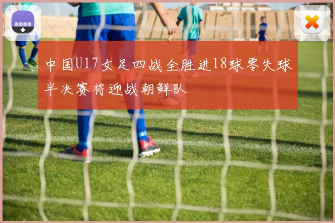 中国U17女足四战全胜进18球零失球半决赛将迎战朝鲜队