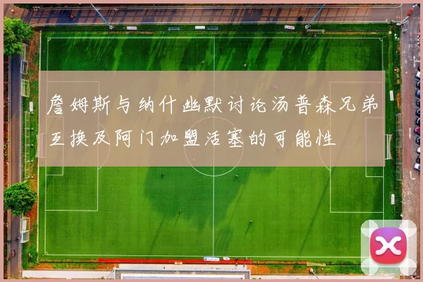 詹姆斯与纳什幽默讨论汤普森兄弟互换及阿门加盟活塞的可能性