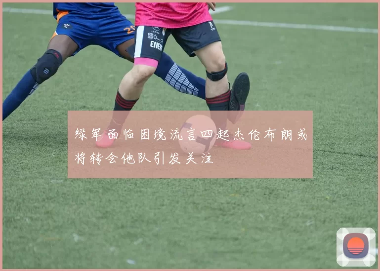绿军面临困境流言四起杰伦布朗或将转会他队引发关注