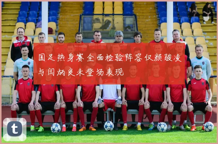 国足热身赛全面检验阵容仅颜骏凌与闫炳良未登场表现