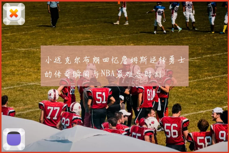 小迈克尔布朗回忆詹姆斯逆转勇士的传奇瞬间与NBA最难忘时刻
