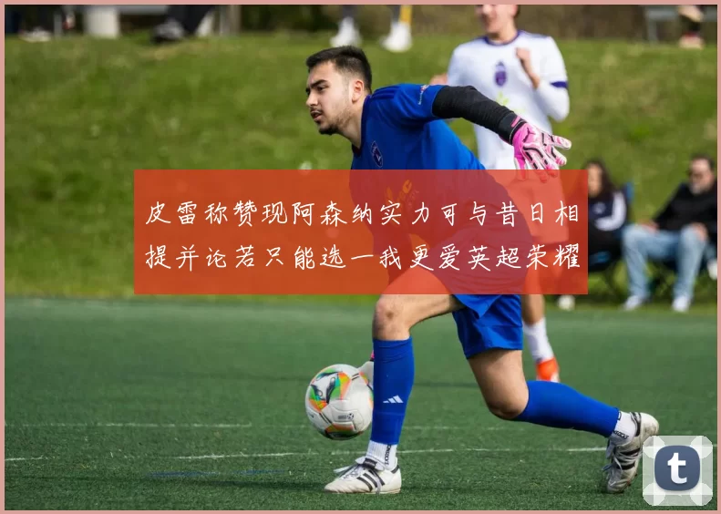 皮雷称赞现阿森纳实力可与昔日相提并论若只能选一我更爱英超荣耀