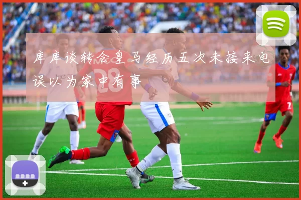 库库谈转会皇马经历五次未接来电误以为家中有事