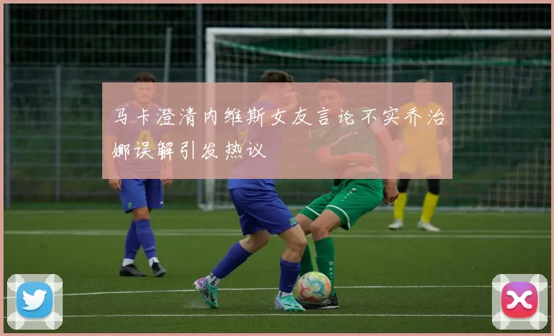 马卡澄清内维斯女友言论不实乔治娜误解引发热议