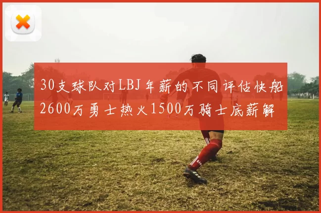30支球队对LBJ年薪的不同评估快船2600万勇士热火1500万骑士底薪解析