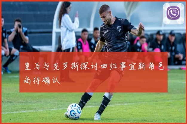 皇马与克罗斯探讨回归事宜新角色尚待确认
