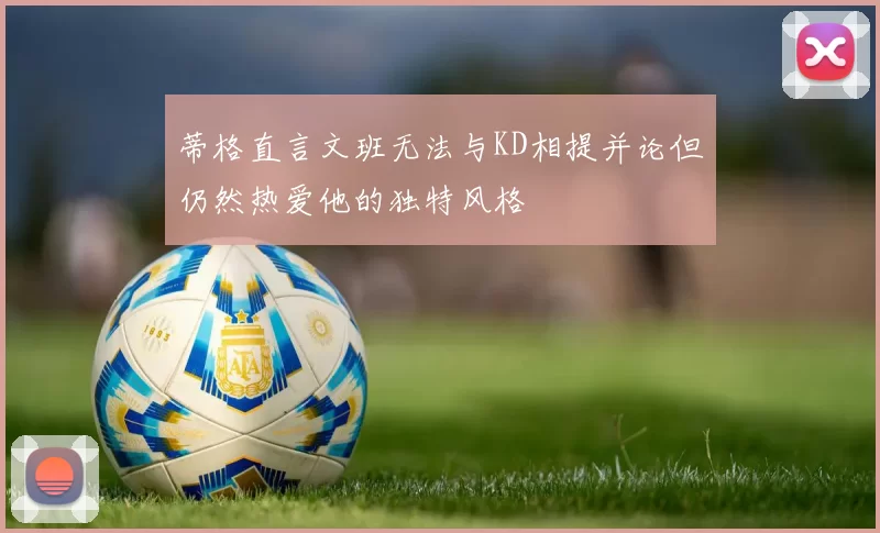蒂格直言文班无法与KD相提并论但仍然热爱他的独特风格