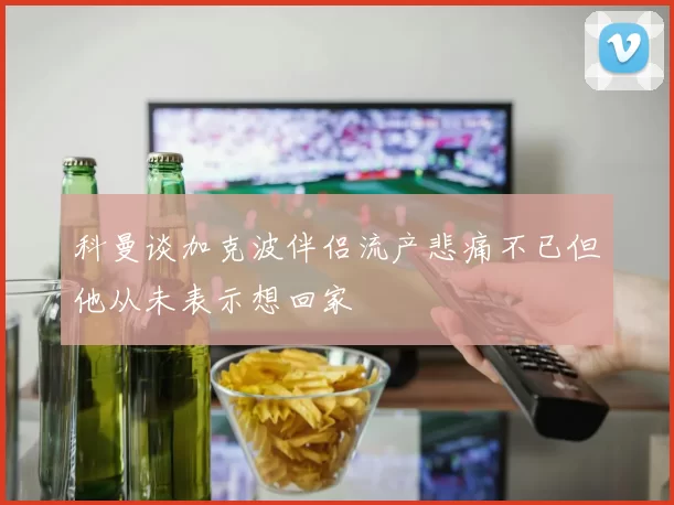 科曼谈加克波伴侣流产悲痛不已但他从未表示想回家