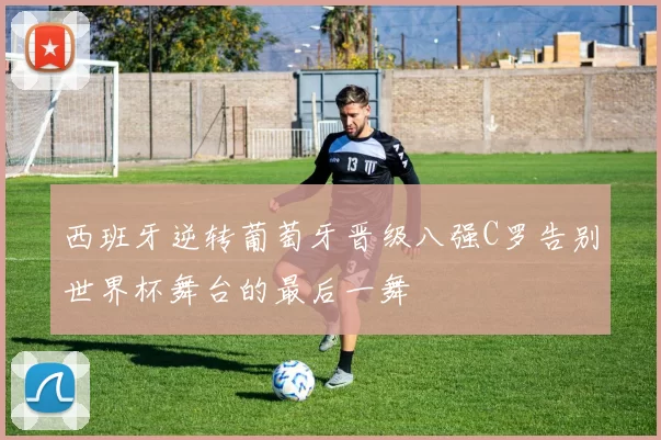 西班牙逆转葡萄牙晋级八强C罗告别世界杯舞台的最后一舞