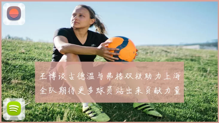 王博谈古德温与弗格双核助力上海全队期待更多球员站出来贡献力量