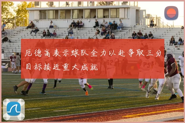 厄德高表示球队全力以赴争取三分目标接近重大成就