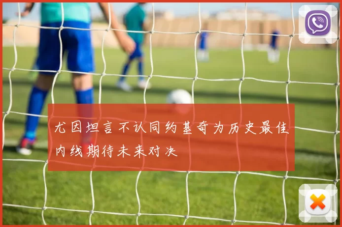 尤因坦言不认同约基奇为历史最佳内线期待未来对决