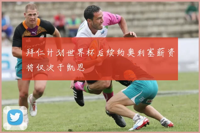 拜仁计划世界杯后续约奥利塞薪资将仅次于凯恩