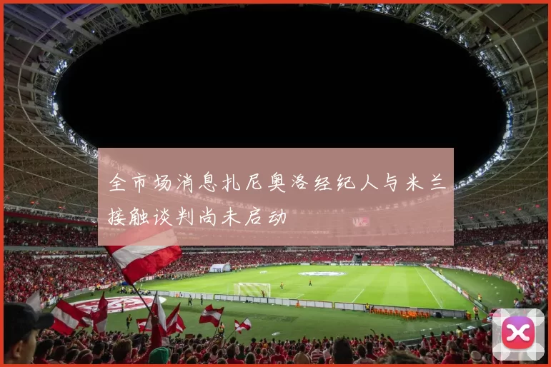 全市场消息扎尼奥洛经纪人与米兰接触谈判尚未启动